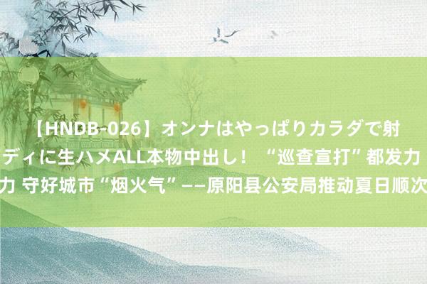 【HNDB-026】オンナはやっぱりカラダで射精する 厳選美巨乳ボディに生ハメALL本物中出し！ “巡查宣打”都发力 守好城市“烟火气”——原阳县公安局推动夏日顺次打击整治手脚走深走实