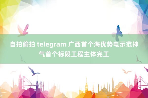 自拍偷拍 telegram 广西首个海优势电示范神气首个标段工程主体完工