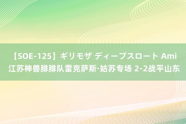 【SOE-125】ギリモザ ディープスロート Ami 江苏神兽腓腓队雷克萨斯·姑苏专场 2-2战平山东