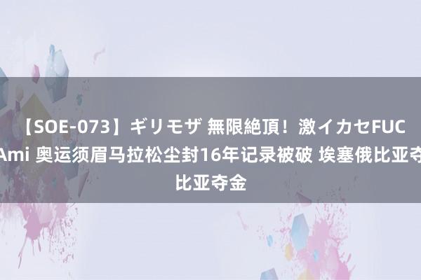 【SOE-073】ギリモザ 無限絶頂！激イカセFUCK Ami 奥运须眉马拉松尘封16年记录被破 埃塞俄比亚夺金