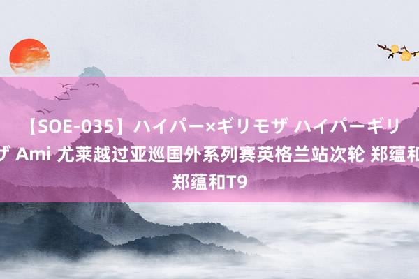 【SOE-035】ハイパー×ギリモザ ハイパーギリモザ Ami 尤莱越过亚巡国外系列赛英格兰站次轮 郑蕴和T9