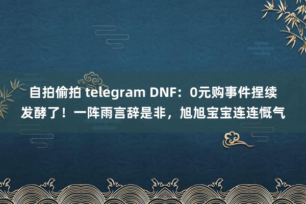 自拍偷拍 telegram DNF：0元购事件捏续发酵了！一阵雨言辞是非，旭旭宝宝连连慨气