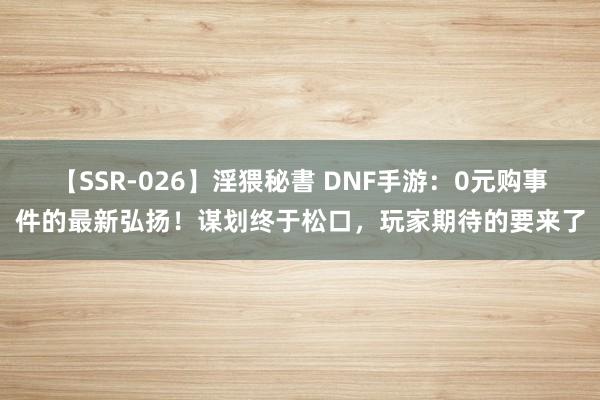 【SSR-026】淫猥秘書 DNF手游：0元购事件的最新弘扬！谋划终于松口，玩家期待的要来了