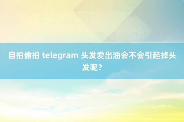 自拍偷拍 telegram 头发爱出油会不会引起掉头发呢？