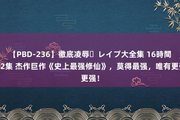 【PBD-236】徹底凌辱・レイプ大全集 16時間 第2集 杰作巨作《史上最强修仙》，莫得最强，唯有更强！