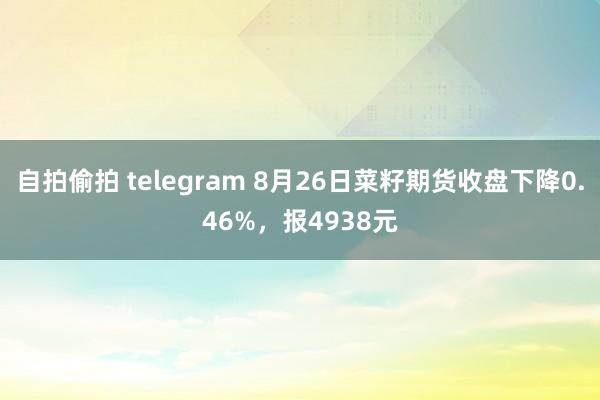 自拍偷拍 telegram 8月26日菜籽期货收盘下降0.46%，报4938元