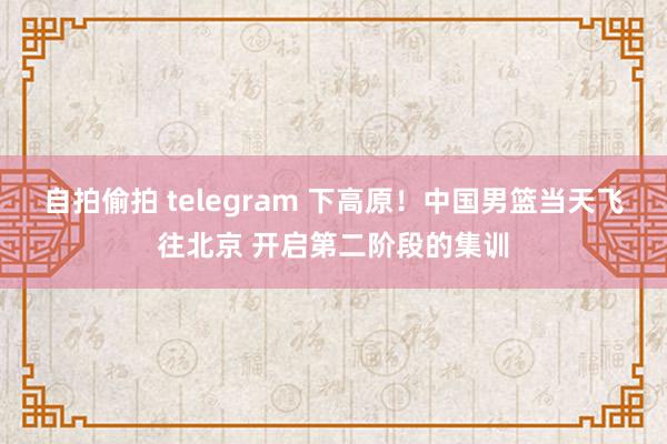 自拍偷拍 telegram 下高原！中国男篮当天飞往北京 开启第二阶段的集训