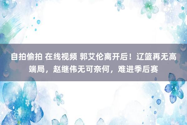 自拍偷拍 在线视频 郭艾伦离开后！辽篮再无高端局，赵继伟无可奈何，难进季后赛