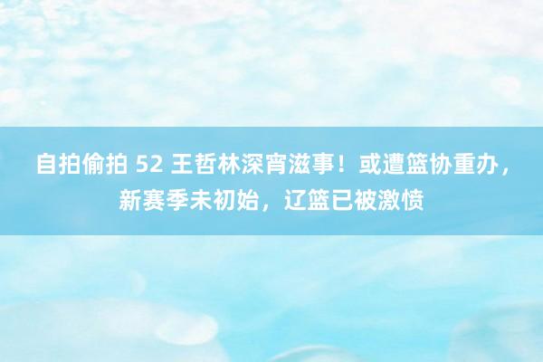 自拍偷拍 52 王哲林深宵滋事！或遭篮协重办，新赛季未初始，辽篮已被激愤