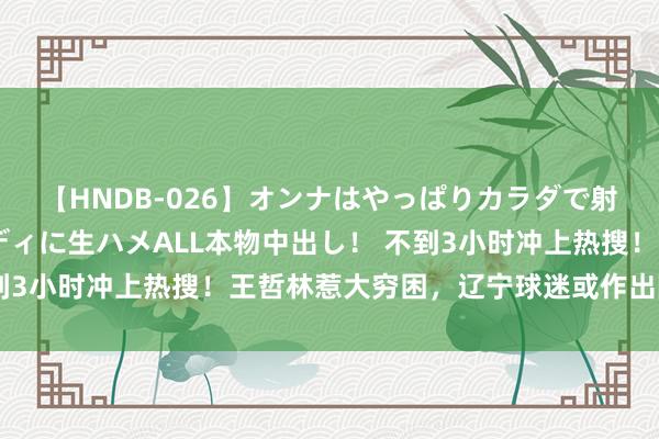 【HNDB-026】オンナはやっぱりカラダで射精する 厳選美巨乳ボディに生ハメALL本物中出し！ 不到3小时冲上热搜！王哲林惹大穷困，辽宁球迷或作出随机决定