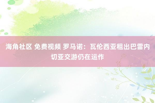 海角社区 免费视频 罗马诺：瓦伦西亚租出巴雷内切亚交游仍在运作