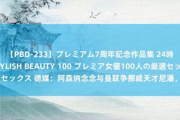 【PBD-233】プレミアム7周年記念作品集 24時間 PREMIUM STYLISH BEAUTY 100 プレミア女優100人の厳選セックス 德媒：阿森纳念念与曼联争挪威天才尼潘，球员曾暗示梦念念为红魔踢球