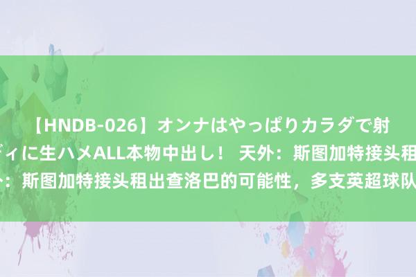 【HNDB-026】オンナはやっぱりカラダで射精する 厳選美巨乳ボディに生ハメALL本物中出し！ 天外：斯图加特接头租出查洛巴的可能性，多支英超球队仍感兴味