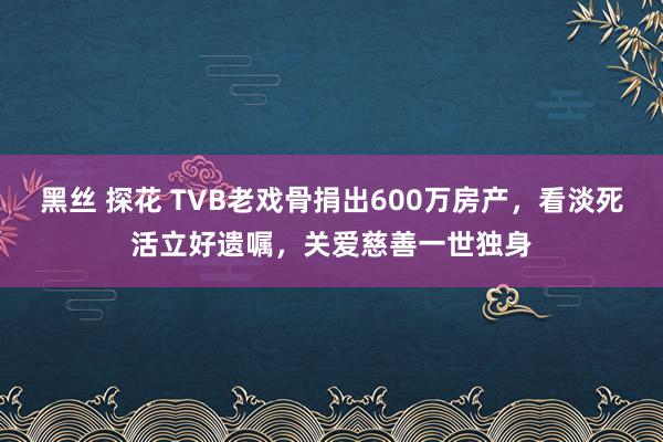 黑丝 探花 TVB老戏骨捐出600万房产，看淡死活立好遗嘱，关爱慈善一世独身