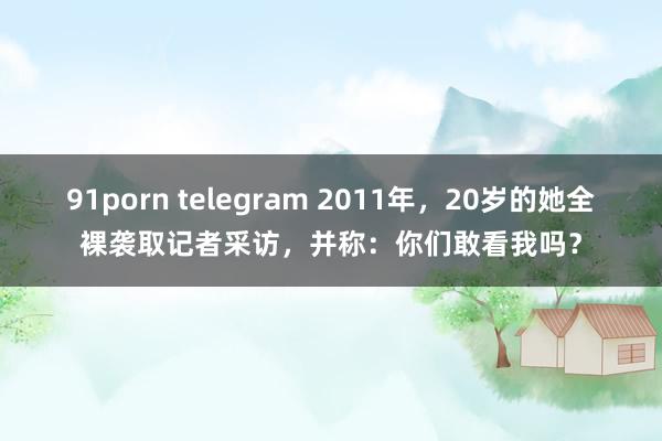 91porn telegram 2011年，20岁的她全裸袭取记者采访，并称：你们敢看我吗？