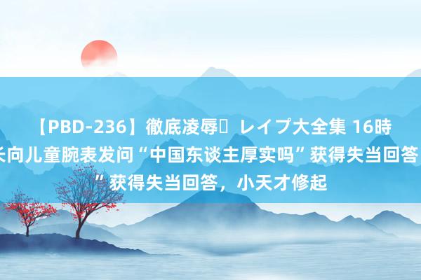 【PBD-236】徹底凌辱・レイプ大全集 16時間 第2集 家长向儿童腕表发问“中国东谈主厚实吗”获得失当回答，小天才修起