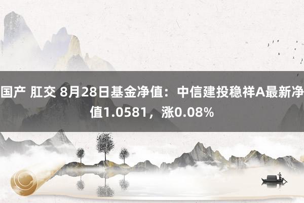 国产 肛交 8月28日基金净值：中信建投稳祥A最新净值1.0581，涨0.08%