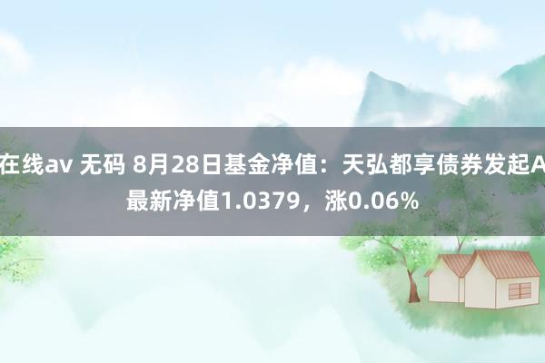 在线av 无码 8月28日基金净值：天弘都享债券发起A最新净值1.0379，涨0.06%