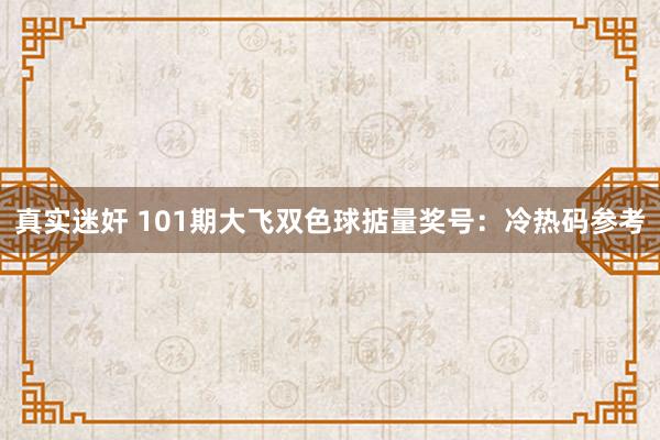 真实迷奸 101期大飞双色球掂量奖号：冷热码参考