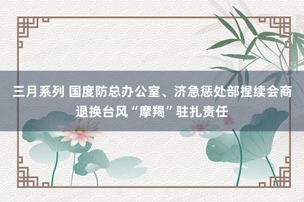 三月系列 国度防总办公室、济急惩处部捏续会商退换台风“摩羯”驻扎责任