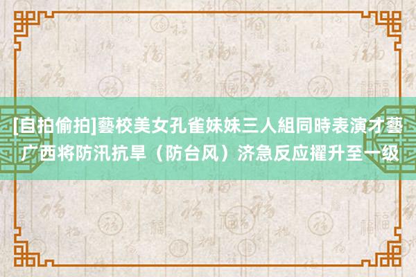 [自拍偷拍]藝校美女孔雀妹妹三人組同時表演才藝 广西将防汛抗旱（防台风）济急反应擢升至一级