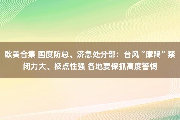 欧美合集 国度防总、济急处分部：台风“摩羯”禁闭力大、极点性强 各地要保抓高度警惕