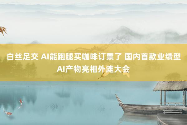 白丝足交 AI能跑腿买咖啡订票了 国内首款业绩型AI产物亮相外滩大会