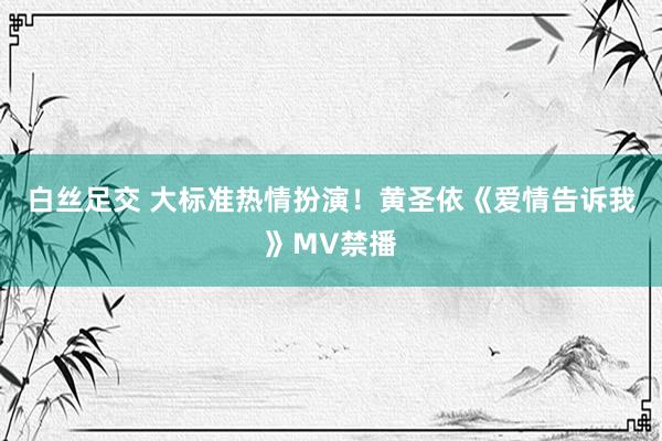 白丝足交 大标准热情扮演！黄圣依《爱情告诉我》MV禁播