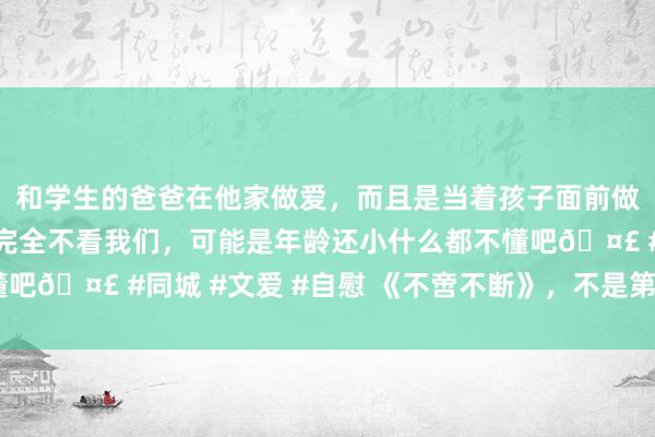 和学生的爸爸在他家做爱，而且是当着孩子面前做爱，太刺激了，孩子完全不看我们，可能是年龄还小什么都不懂吧🤣 #同城 #文爱 #自慰 《不啻不断》，不是第二部《药神》