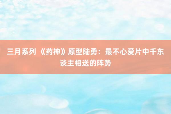 三月系列 《药神》原型陆勇：最不心爱片中千东谈主相送的阵势