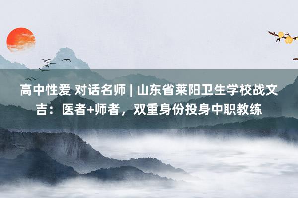 高中性爱 对话名师 | 山东省莱阳卫生学校战文吉：医者+师者，双重身份投身中职教练