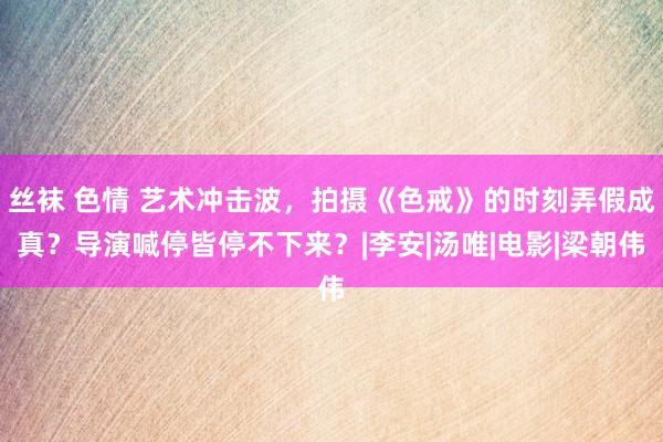 丝袜 色情 艺术冲击波，拍摄《色戒》的时刻弄假成真？导演喊停皆停不下来？|李安|汤唯|电影|梁朝伟