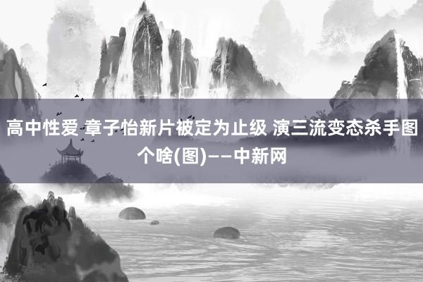 高中性爱 章子怡新片被定为止级 演三流变态杀手图个啥(图)——中新网