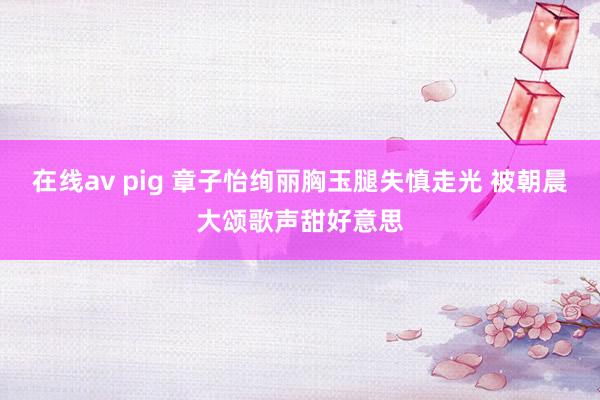 在线av pig 章子怡绚丽胸玉腿失慎走光 被朝晨大颂歌声甜好意思