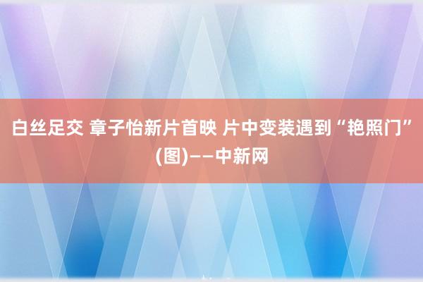 白丝足交 章子怡新片首映 片中变装遇到“艳照门”(图)——中新网