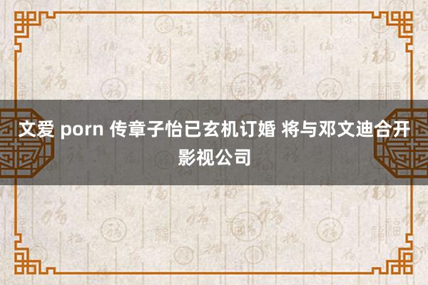 文爱 porn 传章子怡已玄机订婚 将与邓文迪合开影视公司