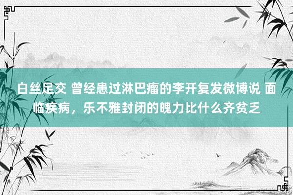 白丝足交 曾经患过淋巴瘤的李开复发微博说 面临疾病，乐不雅封闭的魄力比什么齐贫乏