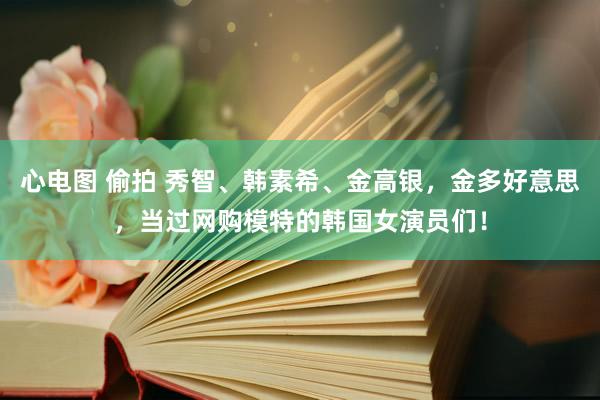 心电图 偷拍 秀智、韩素希、金高银，金多好意思，当过网购模特的韩国女演员们！