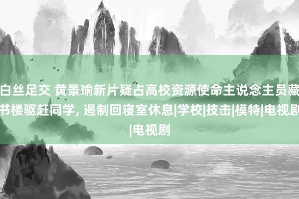 白丝足交 黄景瑜新片疑占高校资源使命主说念主员藏书楼驱赶同学， 遏制回寝室休息|学校|技击|模特|电视剧