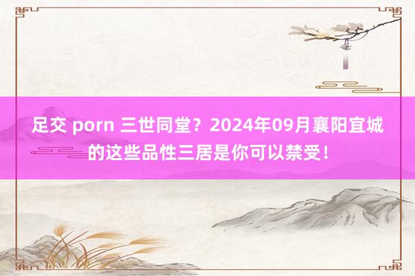 足交 porn 三世同堂？2024年09月襄阳宜城的这些品性三居是你可以禁受！