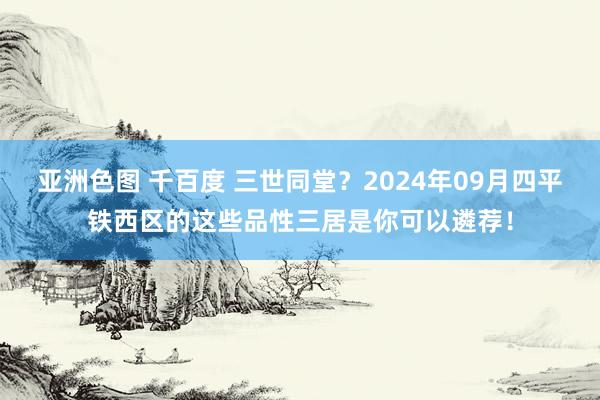 亚洲色图 千百度 三世同堂？2024年09月四平铁西区的这些品性三居是你可以遴荐！