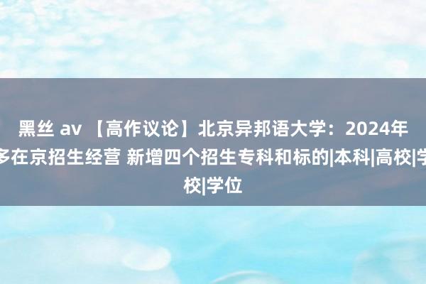 黑丝 av 【高作议论】北京异邦语大学：2024年增多在京招生经营 新增四个招生专科和标的|本科|高校|学位