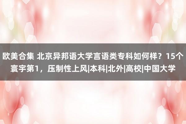 欧美合集 北京异邦语大学言语类专科如何样？15个寰宇第1，压制性上风|本科|北外|高校|中国大学