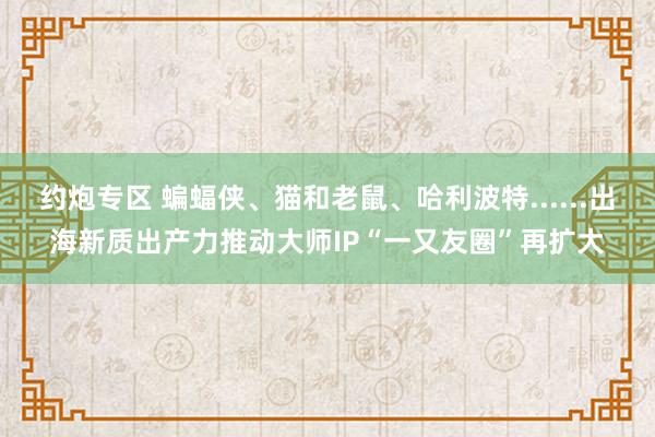 约炮专区 蝙蝠侠、猫和老鼠、哈利波特......出海新质出产力推动大师IP“一又友圈”再扩大