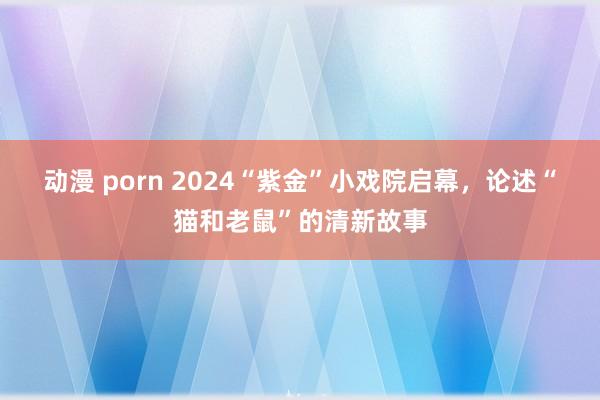 动漫 porn 2024“紫金”小戏院启幕，论述“猫和老鼠”的清新故事