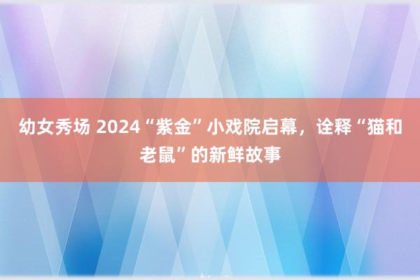 幼女秀场 2024“紫金”小戏院启幕，诠释“猫和老鼠”的新鲜故事