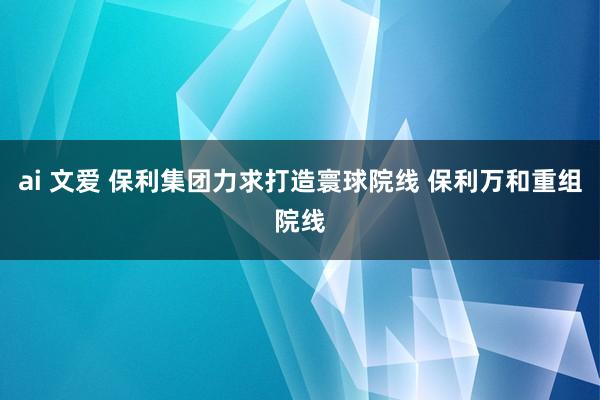 ai 文爱 保利集团力求打造寰球院线 保利万和重组院线