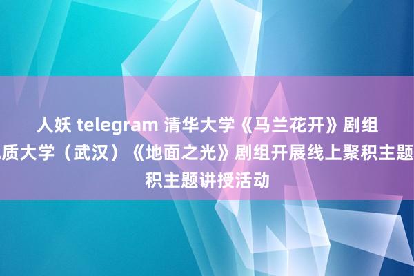 人妖 telegram 清华大学《马兰花开》剧组与中国地质大学（武汉）《地面之光》剧组开展线上聚积主题讲授活动