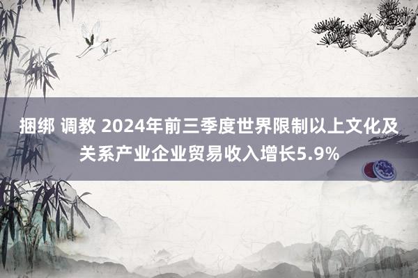 捆绑 调教 2024年前三季度世界限制以上文化及关系产业企业贸易收入增长5.9%